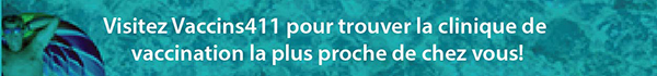 Visitez Vaccins411 pour trouve la clinique de vaccination la plus proche de chez vous!